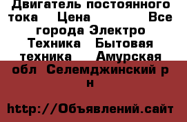 Двигатель постоянного тока. › Цена ­ 12 000 - Все города Электро-Техника » Бытовая техника   . Амурская обл.,Селемджинский р-н